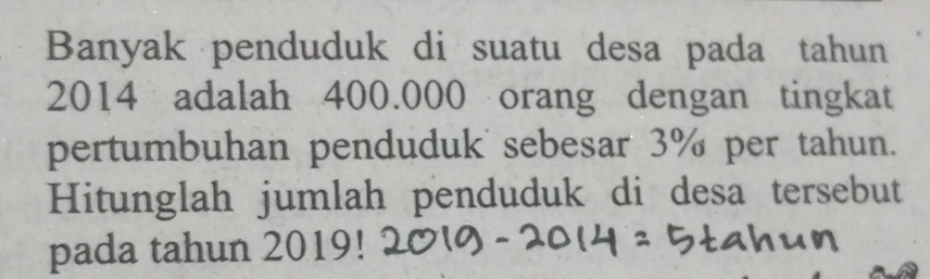 Banyak penduduk di suatu desa pada tahun
2014 adalah 400.000 orang dengan tingkat 
pertumbuhan penduduk sebesar 3% per tahun. 
Hitunglah jumlah penduduk di desa tersebut 
pada tahun 2019!