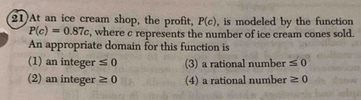 At an ice cream shop, the profit, P(c) , is modeled by the function
P(c)=0.87c , where c represents the number of ice cream cones sold.
An appropriate domain for this function is
(1) an integer ≤ 0 (3) a rational number ≤ 0
(2) an integer ≥ 0 (4) a rational number ≥ 0