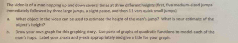 The video is of a man hopping up and down several times at three different heights (first, five medium-sized jumps 
immediately followed by three large jumps, a slight pause, and then 11 very quick small jumps). 
a. What object in the video can be used to estimate the height of the man’s jump? What is your estimate of the 
object's height? 
b. Draw your own graph for this graphing story. Use parts of graphs of quadratic functions to model each of the 
man’s hops. Label your x-axis and y-axis appropriately and give a title for your graph.