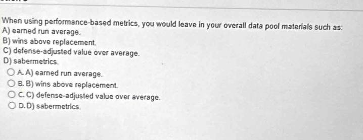 When using performance-based metrics, you would leave in your overall data pool materials such as:
A) earned run average.
B) wins above replacement.
C) defense-adjusted value over average.
D) sabermetrics.
A. A) earned run average.
B. B) wins above replacement.
C. C) defense-adjusted value over average.
D. D) sabermetrics