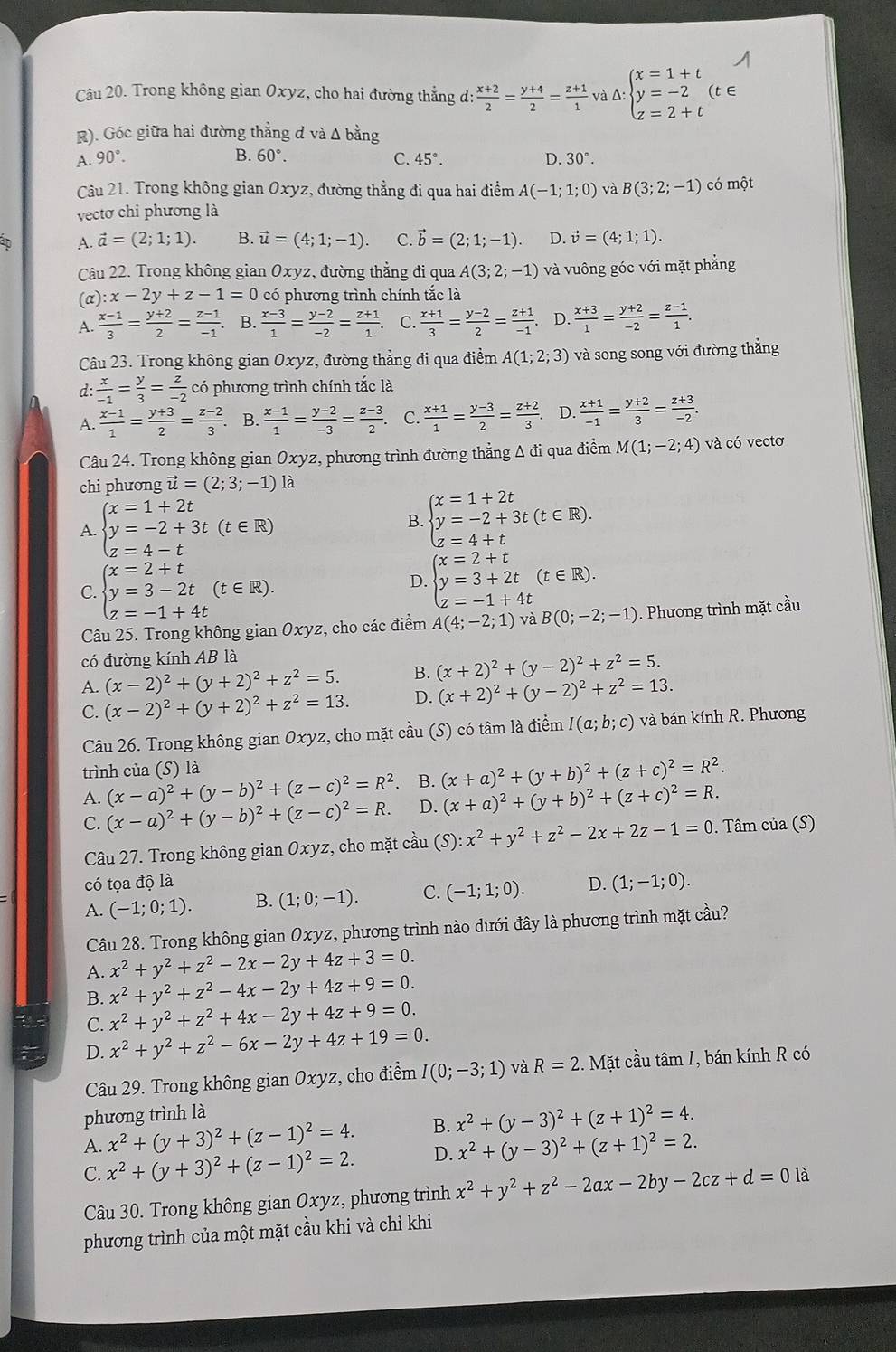 Trong không gian Oxyz, cho hai đường thẳng d:  (x+2)/2 = (y+4)/2 = (z+1)/1  và Δ: beginarrayl x=1+t y=-2 z=2+tendarray. c
R). Góc giữa hai đường thẳng d và Δ bằng
A. 90°. B. 60°. C. 45°. D. 30°.
Câu 21. Trong không gian Oxyz, đường thẳng đi qua hai điểm A(-1;1;0) và B(3;2;-1) có một
vectơ chỉ phương là
1D A. vector a=(2;1;1). B. vector u=(4;1;-1). C. vector b=(2;1;-1). D. vector v=(4;1;1).
Câu 22. Trong không gian Oxyz, đường thẳng đi qua A(3;2;-1) và vuông góc với mặt phẳng
(a) :x-2y+z-1=0 có phương trình chính tắc là
 (x-1)/3 = (y+2)/2 = (z-1)/-1 . B.  (x-3)/1 = (y-2)/-2 = (z+1)/1 . C.  (x+1)/3 = (y-2)/2 = (z+1)/-1 . D.  (x+3)/1 = (y+2)/-2 = (z-1)/1 .
Câu 23. Trong không gian Oxyz :, đường thẳng đi qua điểm A(1;2;3) và song song với đường thắng
d:  x/-1 = y/3 = z/-2  có phương trình chính tắc là
 (x-1)/1 = (y+3)/2 = (z-2)/3 . B.  (x-1)/1 = (y-2)/-3 = (z-3)/2  C.  (x+1)/1 = (y-3)/2 = (z+2)/3 . D.  (x+1)/-1 = (y+2)/3 = (z+3)/-2 .
Câu 24. Trong không gian Oxyz, phương trình đường thẳng Δ đi qua điểm M(1;-2;4) và có vectơ
chi phương vector u=(2;3;-1) là
A. beginarrayl x=1+2t y=-2+3t(t∈ R) z=4-tendarray.
B. beginarrayl x=1+2t y=-2+3t(t∈ R). z=4+tendarray.
C. beginarrayl x=2+t y=3-2t z=-1+4tendarray. (t∈ R).
D. beginarrayl x=2+t y=3+2t(t∈ R). z=-1+4tendarray.
Câu 25. Trong không gian Oxyz, cho các điểm A(4;-2;1) và B(0;-2;-1) Phương trình mặt cầu
có đường kính AB là
A. (x-2)^2+(y+2)^2+z^2=5. B. (x+2)^2+(y-2)^2+z^2=5.
C. (x-2)^2+(y+2)^2+z^2=13. D. (x+2)^2+(y-2)^2+z^2=13.
Câu 26. Trong không gian Oxyz, cho mặt cầu (S) có tâm là điểm I(a;b;c) và bán kính R. Phương
trình của (S) là
A. (x-a)^2+(y-b)^2+(z-c)^2=R^2. B. (x+a)^2+(y+b)^2+(z+c)^2=R^2.
C. (x-a)^2+(y-b)^2+(z-c)^2=R. D. (x+a)^2+(y+b)^2+(z+c)^2=R.
Câu 27. Trong không gian Oxyz, cho mặt cầu (S):x^2+y^2+z^2-2x+2z-1=0. Tâm của (S)
có tọa độ là D. (1;-1;0).
A. (-1;0;1). B. (1;0;-1). C. (-1;1;0).
Câu 28. Trong không gian Oxyz, phương trình nào dưới đây là phương trình mặt cầu?
A. x^2+y^2+z^2-2x-2y+4z+3=0.
B. x^2+y^2+z^2-4x-2y+4z+9=0.
C. x^2+y^2+z^2+4x-2y+4z+9=0.
D D. x^2+y^2+z^2-6x-2y+4z+19=0.
Câu 29. Trong không gian Oxyz, cho điểm I(0;-3;1) và R=2.  Mặt cầu tâm /, bán kính R có
phương trình là
A. x^2+(y+3)^2+(z-1)^2=4. B. x^2+(y-3)^2+(z+1)^2=4.
C. x^2+(y+3)^2+(z-1)^2=2. D. x^2+(y-3)^2+(z+1)^2=2.
Câu 30. Trong không gian Oxyz, phương trình x^2+y^2+z^2-2ax-2by-2cz+d=0la
phương trình của một mặt cầu khi và chỉ khi