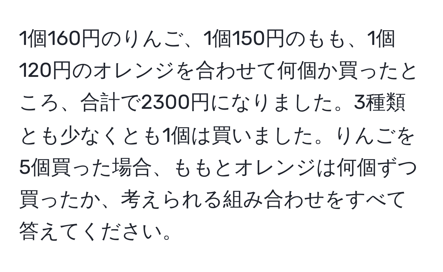 1個160円のりんご、1個150円のもも、1個120円のオレンジを合わせて何個か買ったところ、合計で2300円になりました。3種類とも少なくとも1個は買いました。りんごを5個買った場合、ももとオレンジは何個ずつ買ったか、考えられる組み合わせをすべて答えてください。