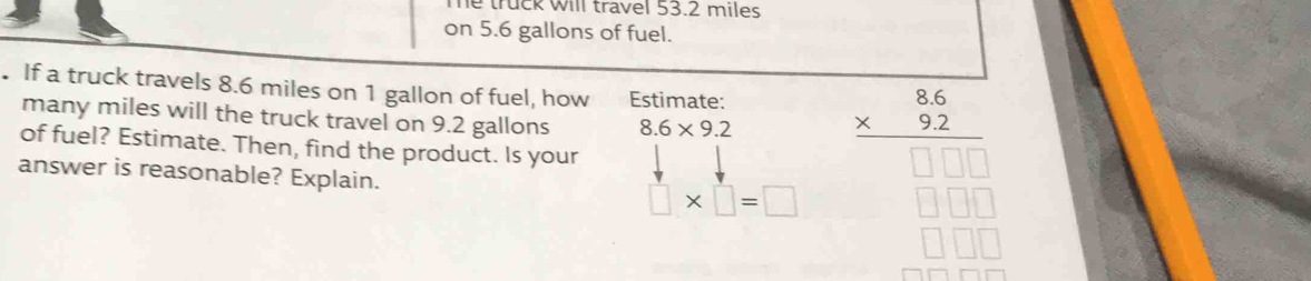 he truck will travel 53.2 miles
on 5.6 gallons of fuel. 
. If a truck travels 8.6 miles on 1 gallon of fuel, how Estimate: 
many miles will the truck travel on 9.2 gallons 8.6* 9.2
of fuel? Estimate. Then, find the product. Is your 
answer is reasonable? Explain. □ * □ =□
frac beginarrayr 86 * 92endarray □ 