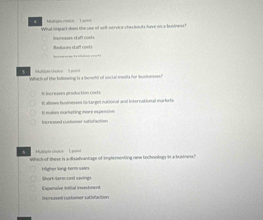 poin!
What Impact does the use of self-service checkouts have on a business?
Increases staff costs
Reduces staff costs
Inceancae teining racte
5 Multiple choice 1 point
Which of the following is a beneft of social media for businesses?
It increases production costs
It allows businesses to target national and international markets
It makes marketing more expensive
Increased customer satisfaction
6 Multiple choice 1 point
Which of these is a disadvantage of implementing new technology in a business?
Higher long-term sales
Short-term cost savings
Expensive initial investment
Increased customer satisfaction