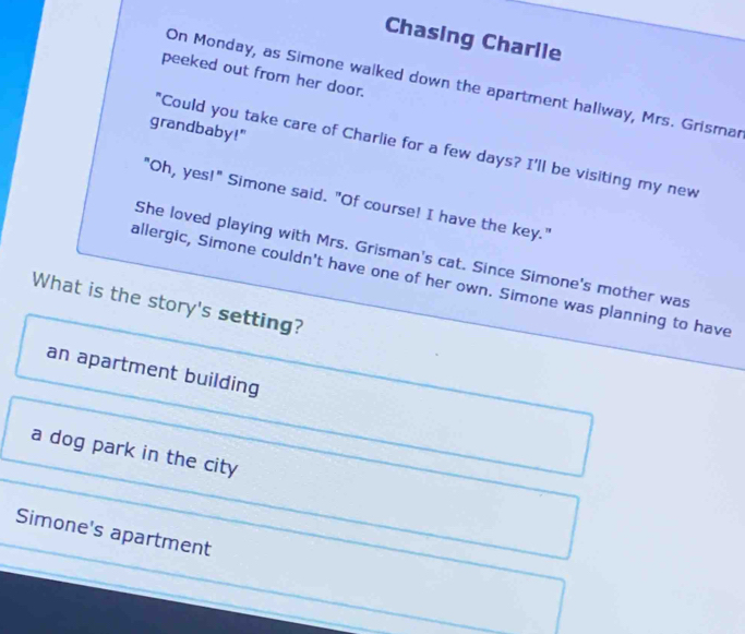 Chasing Charlle
peeked out from her door.
On Monday, as Simone walked down the apartment hallway, Mrs. Grismar
grandbaby!"
"Could you take care of Charlie for a few days? I'll be visiting my new
"Oh, yes!" Simone said. "Of course! I have the key."
She loved playing with Mrs. Grisman's cat. Since Simone's mother was
allergic, Simone couldn't have one of her own. Simone was planning to have
What is the story's setting?
an apartment building
a dog park in the city
Simone's apartment