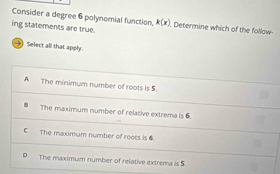 Consider a degree 6 polynomial function, k(x). Determine which of the follow-
ing statements are true.
→ Select all that apply.
A The minimum number of roots is 5.
B The maximum number of relative extrema is 6.
C The maximum number of roots is 6.
D The maximum number of relative extrema is 5.