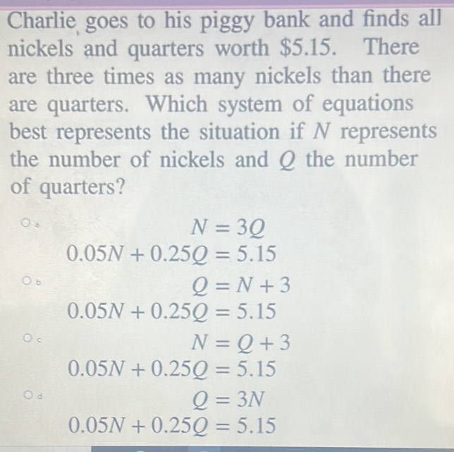 Charlie goes to his piggy bank and finds all
nickels and quarters worth $5.15. There
are three times as many nickels than there
are quarters. Which system of equations
best represents the situation if N represents
the number of nickels and Q the number
of quarters?
N=3Q
0.05N+0.25Q=5.15
b
Q=N+3
0.05N+0.25Q=5.15
C
N=Q+3
0.05N+0.25Q=5.15
d
Q=3N
0.05N+0.25Q=5.15