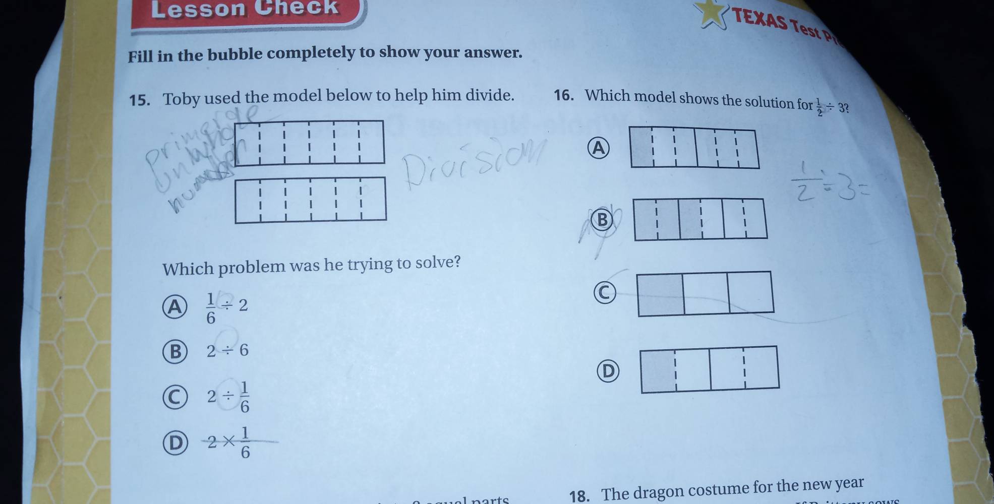 Lesson Check
E 
Fill in the bubble completely to show your answer.
15. Toby used the model below to help him divide. 16. Which model shows the solution for  1/2 / 3? 
Ⓐ
B
Which problem was he trying to solve?
A  1/6 / 2
C
B 2/ 6
D
C 2/  1/6 
D -2*  1/6 
18. The dragon costume for the new year