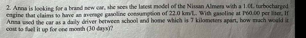 Anna is looking for a brand new car, she sees the latest model of the Nissan Almera with a 1.0L turbocharged 
engine that claims to have an average gasoline consumption of 22.0 km/L. With gasoline at P60.00 per liter, If 
Anna used the car as a daily driver between school and home which is 7 kilometers apart, how much would it 
cost to fuel it up for one month (30 days)?
