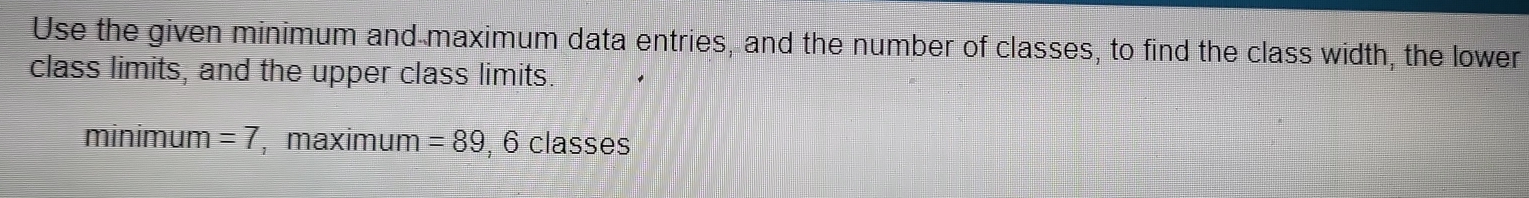 Use the given minimum and maximum data entries, and the number of classes, to find the class width, the lower 
class limits, and the upper class limits. 
minimum =7 , maximum =89, 6classes