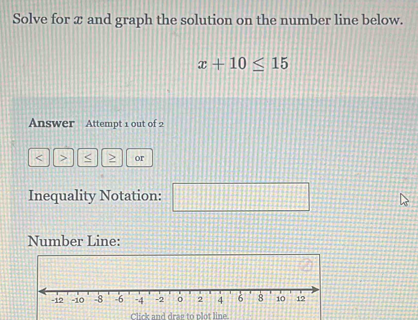 Solve for æ and graph the solution on the number line below.
x+10≤ 15
Answer Attempt 1 out of 2 
> or 
Inequality Notation: 14
 π /6  □°
Number Line: 
Click and drag to plot line.