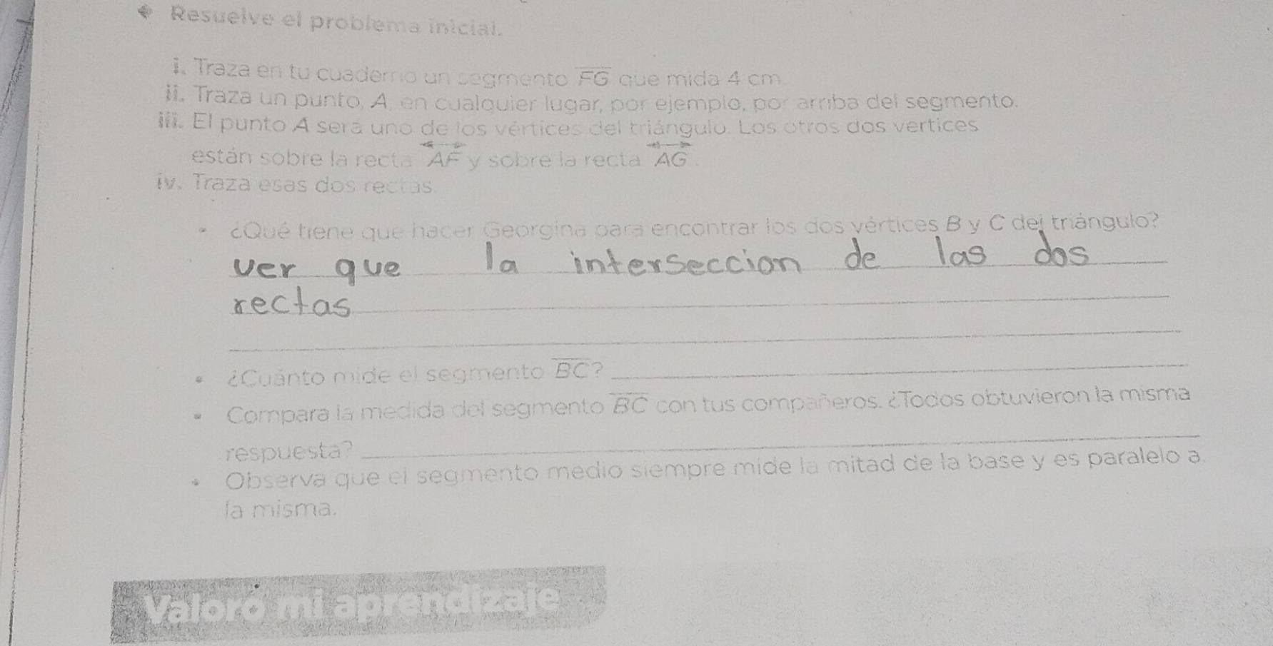 Resuelve el problema inicial. 
i. Traza en tu cuaderrio un segmento overline FG que mida 4 cm
ii. Traza un punto, A, en cualquier lugar, por ejemplo, por arriba del segmento. 
i. El punto A será uno de los vértices del triángulo. Los otros dos vertices 
están sobre la recta AF y sobre la recta overleftrightarrow AG
iv. Traza esas dos rectas. 
¿Qué tiene que hacer Georgina para encontrar los dos vértices B y C del triángulo? 
_ 
_ 
_ 
¿Cuánto mide el segmento overline BC a_ 
_ 
Compara la medida del segmento overline BC con tus compañeros. ¿Todos obtuvieron la misma 
respuesta? 
Observa que el segmento medio siempre mide la mitad de la base y es paralelo a 
la misma. 
Valoró mi aprendizaje