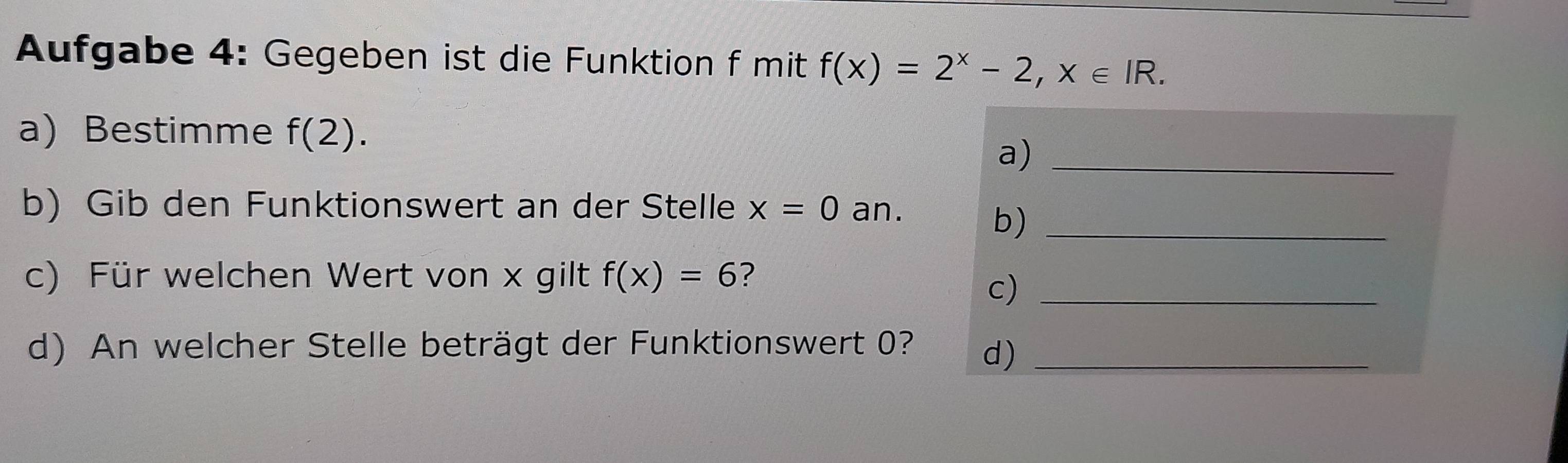 Aufgabe 4: Gegeben ist die Funktion f mit f(x)=2^x-2, x∈ IR. 
a) Bestimme f(2). 
a)_ 
b) Gib den Funktionswert an der Stelle x=0 an. 
b)_ 
c) Für welchen Wert von x gilt f(x)=6 ? 
c)_ 
d) An welcher Stelle beträgt der Funktionswert 0? d)_