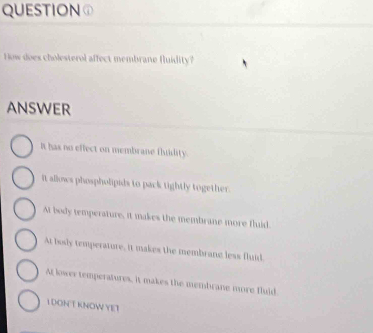 QUESTION①
How does cholesterol affect membrane fluidity?
ANSWER
It has no effect on membrane fluidity.
It allows phospholipids to pack tightly together.
At body temperature, it makes the membrane more fluid.
At body temperature, it makes the membrane less fluid.
At lower temperatures, it makes the membrane more fluid
I DON T KNOW YET