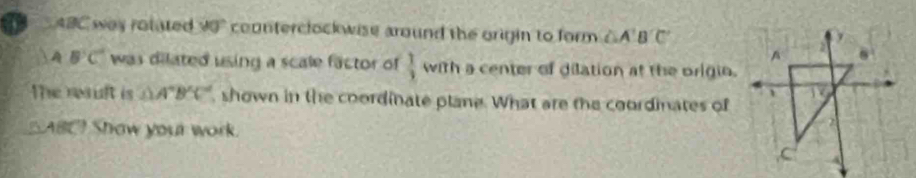 ABC way rotated 90° counterclockwise around the origin to form △ A'B'C'
 A B'C' was dilated using a scale factor of  1/3 wah a center of dilation at the origio.
The resuft is △ A'B'C' , shown in the coordinate plane. What are the coordinates of
△ ABC Show your work.