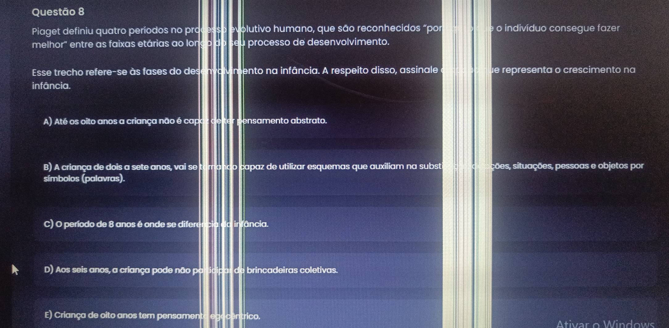 Piaget definiu quatro períodos no pro olutivo humano, que são reconhecidos “por o indivíduo consegue fazer
melhor" entre as faixas etárias ao lon processo de desenvolvimento.
Esse trecho refere-se às fases do des V imento na infância. A respeito disso, assinale e e representa o crescimento na
infância.
A) Até os oito anos a criança não é cap ensamento abstrato.
B) A criança de dois a sete anos, vai se tarrando capaz de utilizar esquemas que auxiliam na subst ções, situações, pessoas e objetos por
símbolos (palavras).
C) O período de 8 anos é onde se diferência da irfância.
D) Aos seis anos, a criança pode não participar de brincadeiras coletivas.
E) Criança de oito anos tem pensamento egecentrico.
Ativar o Windows