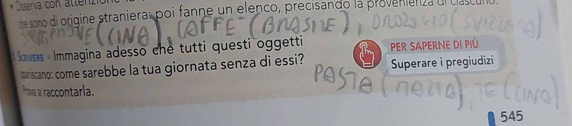 Osserva con attenzió 
dre sono di origine straniera: poi fanne un elenco, precisando la provenienza di clascuno 
* Sovere « Immagina adesso che tutti questi oggetti 
PER SAPERNE DI PIù 
tariscano: come sarebbe la tua giornata senza di essi? 
Superare i pregiudizi 
POSIO 
Prova a raccontarla.
545