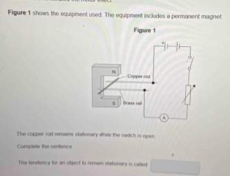 Figure 1 shows the equipment used. The equipment includes a permanent magnet 
Figure 1 
The copper rod remains stationary while the switch is open 
Complete the sentence 
The tendency for an object to remain stationary is called