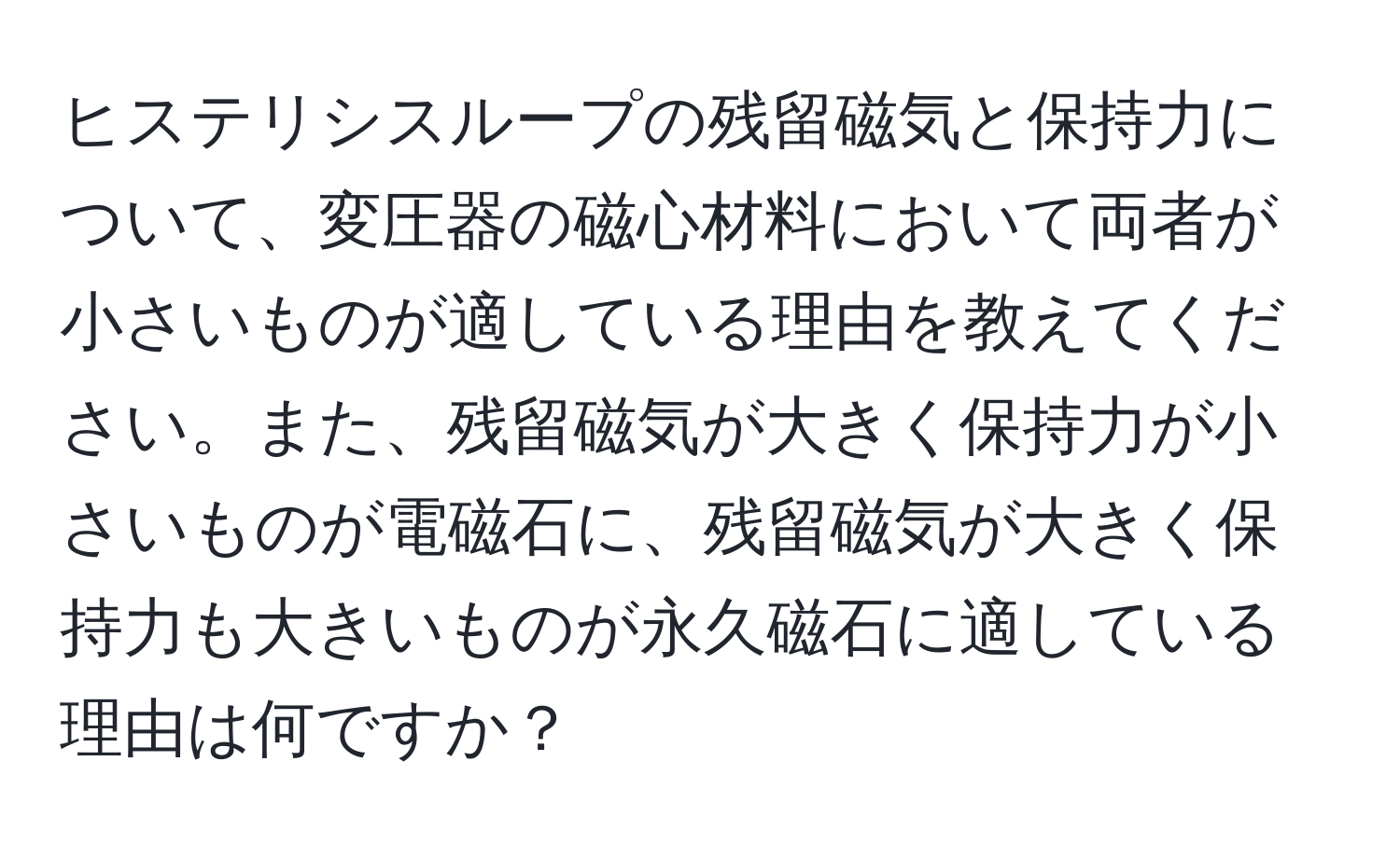 ヒステリシスループの残留磁気と保持力について、変圧器の磁心材料において両者が小さいものが適している理由を教えてください。また、残留磁気が大きく保持力が小さいものが電磁石に、残留磁気が大きく保持力も大きいものが永久磁石に適している理由は何ですか？