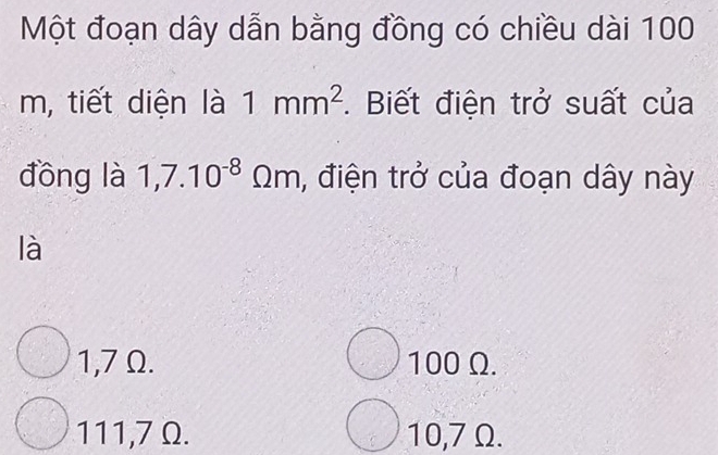 Một đoạn dây dẫn bằng đồng có chiều dài 100
m, tiết diện là 1mm^2. Biết điện trở suất của
đōng là 1,7.10^(-8)Omega m , điện trở của đoạn dây này
là
1,7 Ω. 100 Ω.
111,7 Ω. 10,7 Ω.