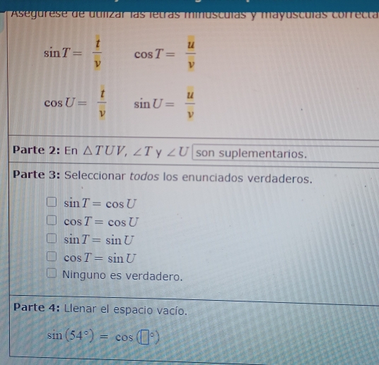 Asegurese de utilizar las letras minusculas y mayusculas correcta
sin T= t/v  cos T= u/v 
cos U= t/v  sin U= u/v 
Parte 2: En △ TUV, ∠ T y ∠ U son suplementarios.
Parte 3: Seleccionar todos los enunciados verdaderos.
sin T=cos U
cos T=cos U
sin T=sin U
cos T=sin U
Ninguno es verdadero.
Parte 4: Llenar el espacio vacío.
sin (54°)=cos (□°)