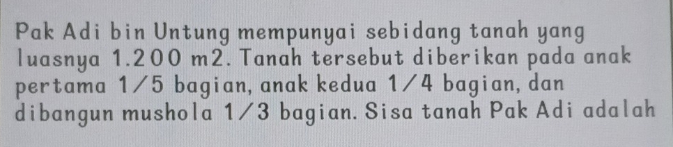 Pak Adi bin Untung mempunyai sebidang tanah yang 
luasnya 1.200 m2. Tanah tersebut diberikan pada anak 
pertama 1/5 bagian, anak kedua 1/4 bagian,dan 
dibangun mushola 1/3 bagian. Sisa tanah Pak Adi adalah