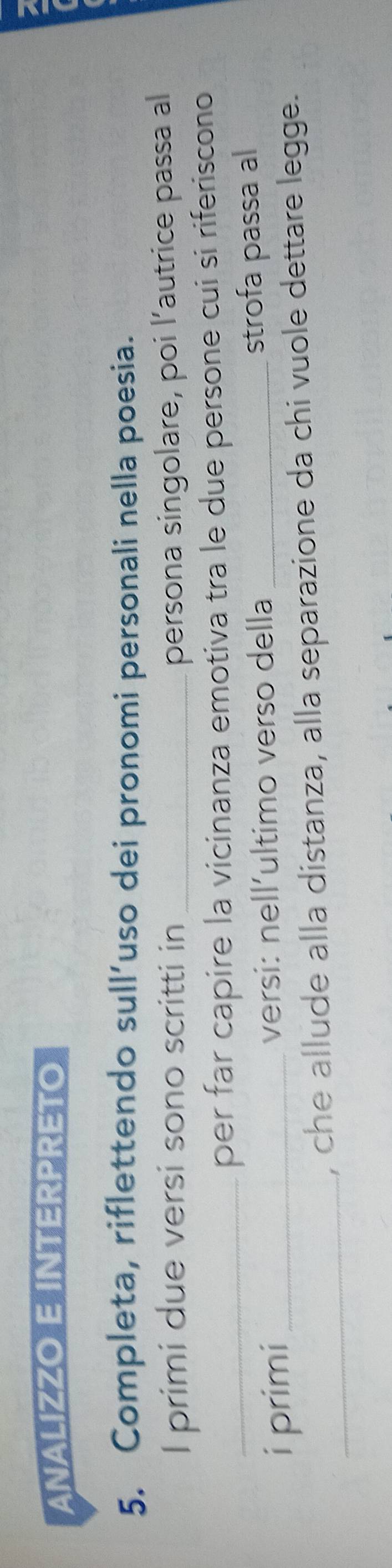 ANALIZZO E INTERPRETO 
5. Completa, riflettendo sull’uso dei pronomi personali nella poesia. 
I primi due versi sono scritti in _persona singolare, poi l’autrice passa al 
_per far capire la vicinanza emotiva tra le due persone cui si riferiscono 
i primi _versi: nell´ultimo verso della _strofa passa al 
_ 
, che allude alla distanza, alla separazione da chi vuole dettare legge.