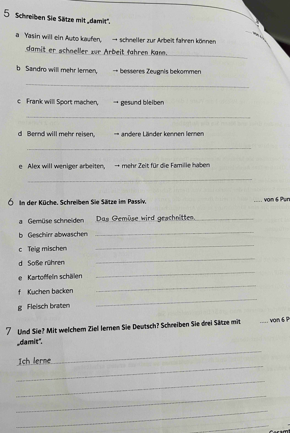 Schreiben Sie Sätze mit „damit'. 
_ 
von 4 º 
a Yasin will ein Auto kaufen, → schneller zur Arbeit fahren können 
_ 
damit er schneller zur Arbeit fähren Kann 
b Sandro will mehr lernen, → besseres Zeugnis bekommen 
_ 
c Frank will Sport machen, → gesund bleiben 
_ 
d Bernd will mehr reisen, andere Länder kennen lernen 
_ 
e Alex will weniger arbeiten, → mehr Zeit für die Familie haben 
_ 
Ó In der Küche. Schreiben Sie Sätze im Passiv. von 6 Pun 
a Gemüse schneiden Das Gemüse wird geschnitten._ 
b Geschirr abwaschen 
_ 
c Teig mischen 
_ 
d Soße rühren 
_ 
e Kartoffeln schälen 
_ 
_ 
f Kuchen backen 
_ 
g Fleisch braten 
7 Und Sie? Mit welchem Ziel lernen Sie Deutsch? Schreiben Sie drei Sätze mit _von 6 P 
„damit“. 
_ 
_ 
Ich lerne 
_ 
_ 
_ 
_