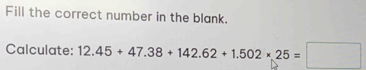 Fill the correct number in the blank. 
Calculate: 12.45+47.38+142.62+1.502* 25=□