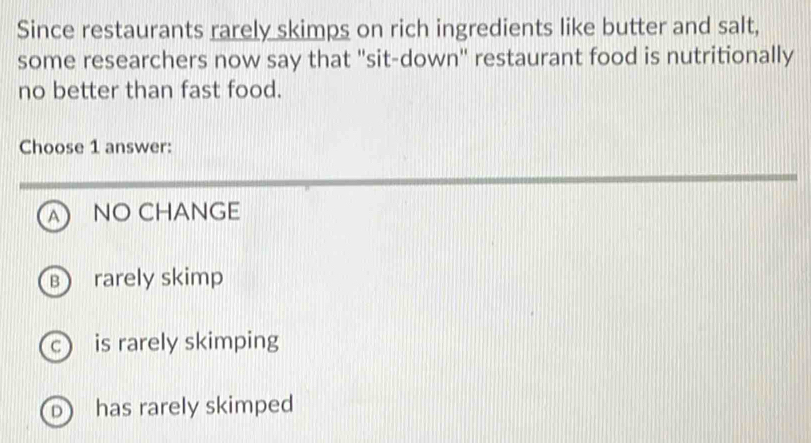 Since restaurants rarely skimps on rich ingredients like butter and salt,
some researchers now say that "sit-down" restaurant food is nutritionally
no better than fast food.
Choose 1 answer:
A NO CHANGE
B rarely skimp
c) is rarely skimping
D has rarely skimped