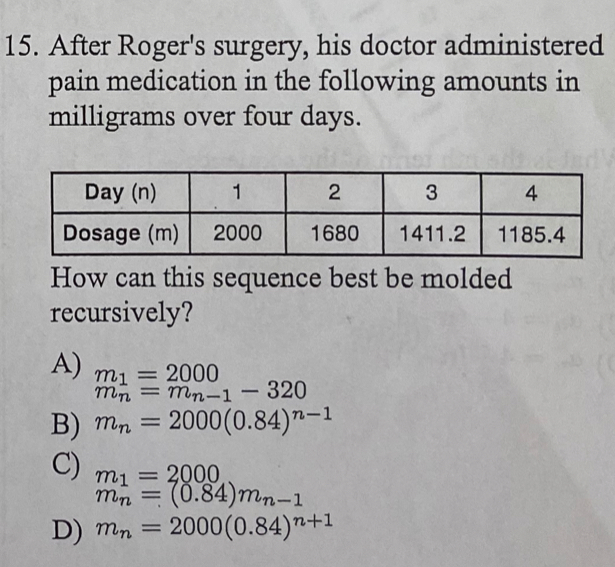 After Roger's surgery, his doctor administered
pain medication in the following amounts in
milligrams over four days.
How can this sequence best be molded
recursively?
A) m_1=2000
m_n=m_n-1-320
B) m_n=2000(0.84)^n-1
C) m_1=2000
m_n=(0.84)m_n-1
D) m_n=2000(0.84)^n+1