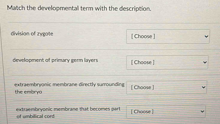 Match the developmental term with the description. 
division of zygote [ Choose ] 
development of primary germ layers [ Choose ] 
extraembryonic membrane directly surrounding [ Choose ] 
the embryo 
extraembryonic membrane that becomes part [ Choose ] 
of umbilical cord