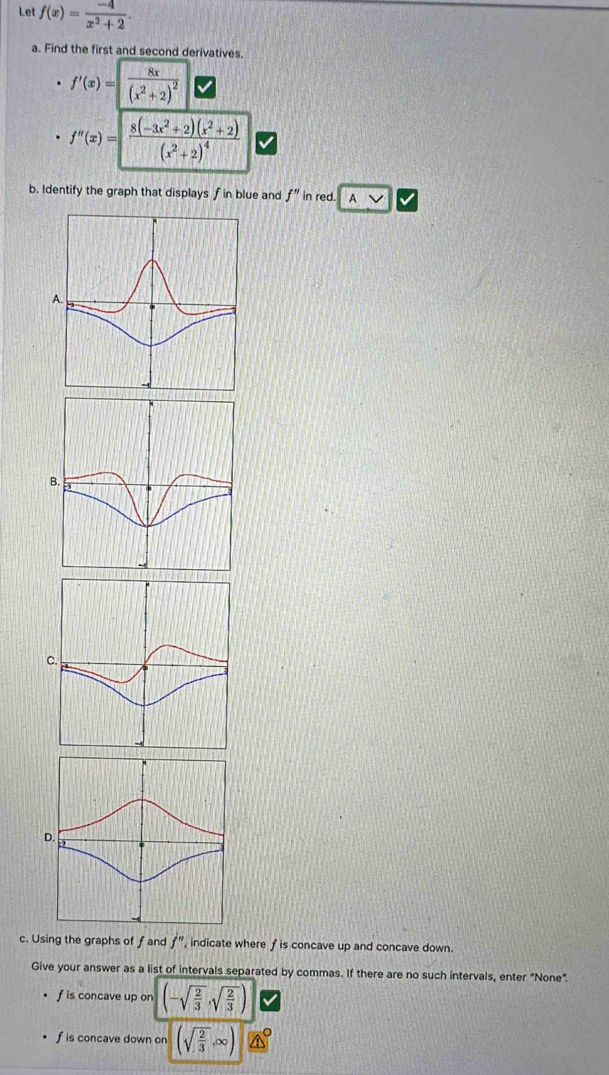 Let f(x)= (-4)/x^2+2 . 
a. Find the first and second derivatives.
f'(x)=frac 8x(x^2+2)^2
f''(x)=|frac 8(-3x^2+2)(x^2+2)(x^2+2)^4
b. Identify the graph that displays f in blue and f'' in red. A 
B. 
C 
c. Using the graphs of f and f'' , indicate where f is concave up and concave down. 
Give your answer as a list of intervals separated by commas. If there are no such intervals, enter "None".
f is concave up on (-sqrt(frac 2)3,sqrt(frac 2)3)
f is concave down on (sqrt(frac 2)3,∈fty )