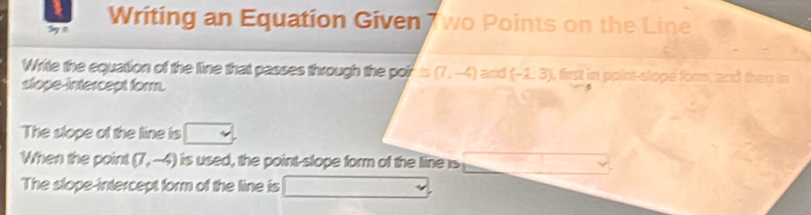 Writing an Equation Given wo Points on the Line 
Write the equation of the line that passes through the por ≌ (7,-4)a od (-2,3) , first in point-slope form, and then in 
stope-intercept form. 
The slope of the line is 
When the point (7,-4) is used, the point-slope form of the line is 
The slope-intercept form of the line is