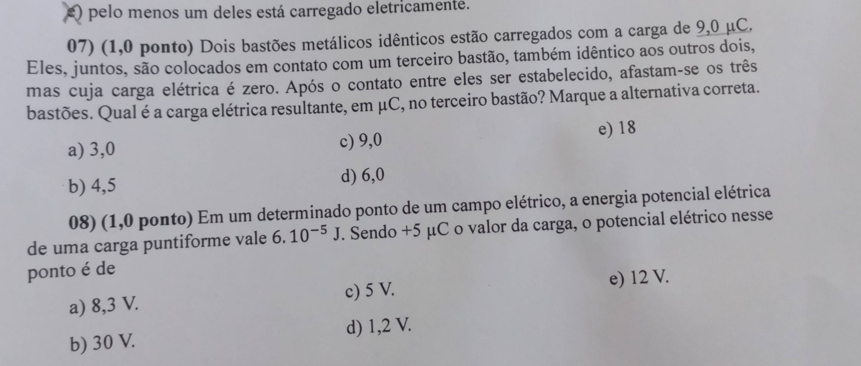 e) pelo menos um deles está carregado eletricamente.
07) (1,0 ponto) Dois bastões metálicos idênticos estão carregados com a carga de 9,0 μC.
Eles, juntos, são colocados em contato com um terceiro bastão, também idêntico aos outros dois,
mas cuja carga elétrica é zero. Após o contato entre eles ser estabelecido, afastam-se os três
bastões. Qual é a carga elétrica resultante, em μC, no terceiro bastão? Marque a alternativa correta.
e) 18
a) 3,0 c) 9,0
b) 4,5
d) 6,0
08) (1,0 ponto) Em um determinado ponto de um campo elétrico, a energia potencial elétrica
de uma carga puntiforme vale 6.10^(-5)J. Sendo +5 μC o valor da carga, o potencial elétrico nesse
ponto é de
e) 12 V.
a) 8,3 V. c) 5 V.
d) 1,2 V.
b) 30 V.