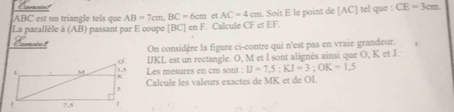 Ezercice1
ABC est un triangle tels que AB=7cm, BC=6cm et AC=4cm. Soit E le point de [AC] tel que : CE=3cm. 
La parallèle à (AB) passant par E coupe [ 13° C] en F. Calcule CF et EF. 
Exercice 2 
On considère la figure ci-contre qui n'est pas en vraie grandeur.
IJKL est un rectangle. O, M et I sont alignés ainsi que O, K et J. 
Les mesures en cm sont : U=7,5; KJ=3; OK=1,5
Calcule les valeurs exactes de MK et de OI.