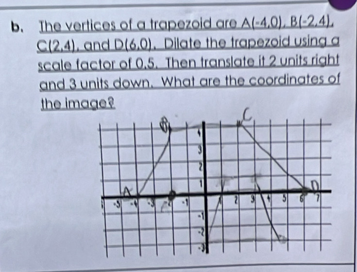 The vertices of a trapezoid are _ A(-4,0),B(-2,4),
_ C(2,4) , and D(6,0) 、Dilate the trapezoid using a 
scale factor of 0.5. Then translate it 2 units right 
and 3 units down. What are the coordinates of 
the image?