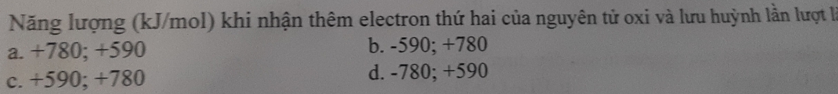 Năng lượng (kJ/mol) khi nhận thêm electron thứ hai của nguyên tử oxi và lưu huỳnh lần lượt là
a. +780; +590 b. -590; +780
c. +590; +780 d. -780; +590