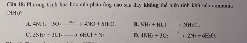 Phương trình hóa học của phản ứng nào sau đây không thể hiện tính khử của ammonia
(NH_3) ?
A. 4NH_3+5O_2xrightarrow xt,t^04NO+6H_2O. B. NH_3+HClto NH_4Cl.
C. 2NH_3+3Cl_2to 6HCl+N_2. D. 4NH_3+3O_2xrightarrow t^v2N_2+6H_2O.