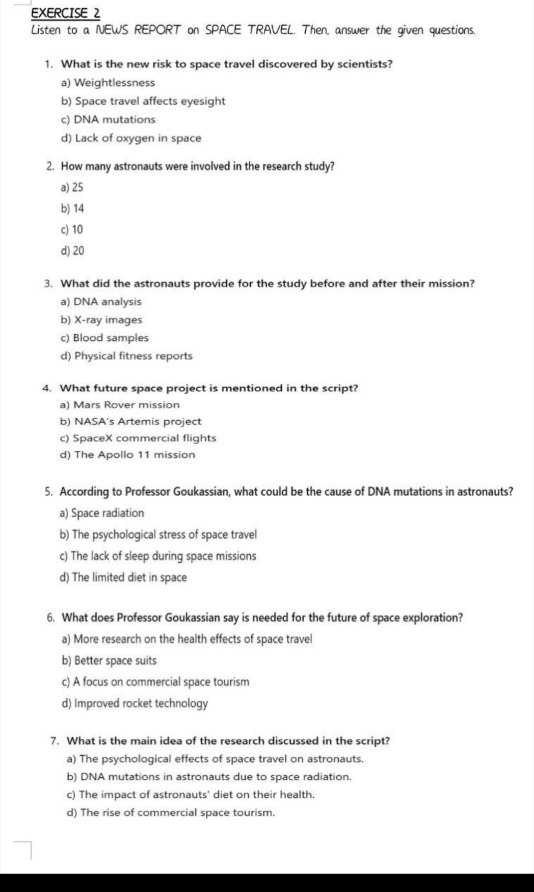 Listen to a NEWS REPORT on SPACE TRAVEL. Then, answer the given questions.
1. What is the new risk to space travel discovered by scientists?
a) Weightlessness
b) Space travel affects eyesight
c) DNA mutations
d) Lack of oxygen in space
2. How many astronauts were involved in the research study?
a) 25
b) 14
c) 10
d) 20
3. What did the astronauts provide for the study before and after their mission?
a) DNA analysis
b) X-ray images
c) Blood samples
d) Physical fitness reports
4. What future space project is mentioned in the script?
a) Mars Rover mission
b) NASA’s Artemis project
c) SpaceX commercial flights
d) The Apollo 11 mission
5. According to Professor Goukassian, what could be the cause of DNA mutations in astronauts?
a) Space radiation
b) The psychological stress of space travel
c) The lack of sleep during space missions
d) The limited diet in space
6. What does Professor Goukassian say is needed for the future of space exploration?
a) More research on the health effects of space travel
b) Better space suits
c) A focus on commercial space tourism
d) Improved rocket technology
7. What is the main idea of the research discussed in the script?
a) The psychological effects of space travel on astronauts.
b) DNA mutations in astronauts due to space radiation.
c) The impact of astronauts' diet on their health.
d) The rise of commercial space tourism.