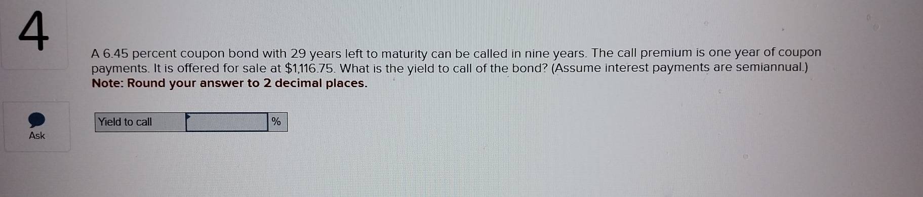 A 6.45 percent coupon bond with 29 years left to maturity can be called in nine years. The call premium is one year of coupon 
payments. It is offered for sale at $1,116.75. What is the yield to call of the bond? (Assume interest payments are semiannual.) 
Note: Round your answer to 2 decimal places. 
Yield to call %
Ask