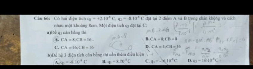 Có hai điện tích q_1=+2.10^(-8)C, q_2=-8.10^(-8)C đặt tại 2 điểm A và B trong chân khộng và cách
nhau một khoảng 8cm. Một điện tích q3 đặt tại C :
a) Doverline c q_3 cān bằng thì
A. CA=8; CB=16. B. CA=8; CB=8
D.
C. CA=16; CB=16 CA=4; CB=16
b)Để hệ 3 điện tích cân bằng thì cần thêm điều kiện
A. q_3=-8.10^(-8)C B. q_3=8.10^(-8)C C. q_3=-16.10^(-8)C D. q_3=16:10^(-8)C