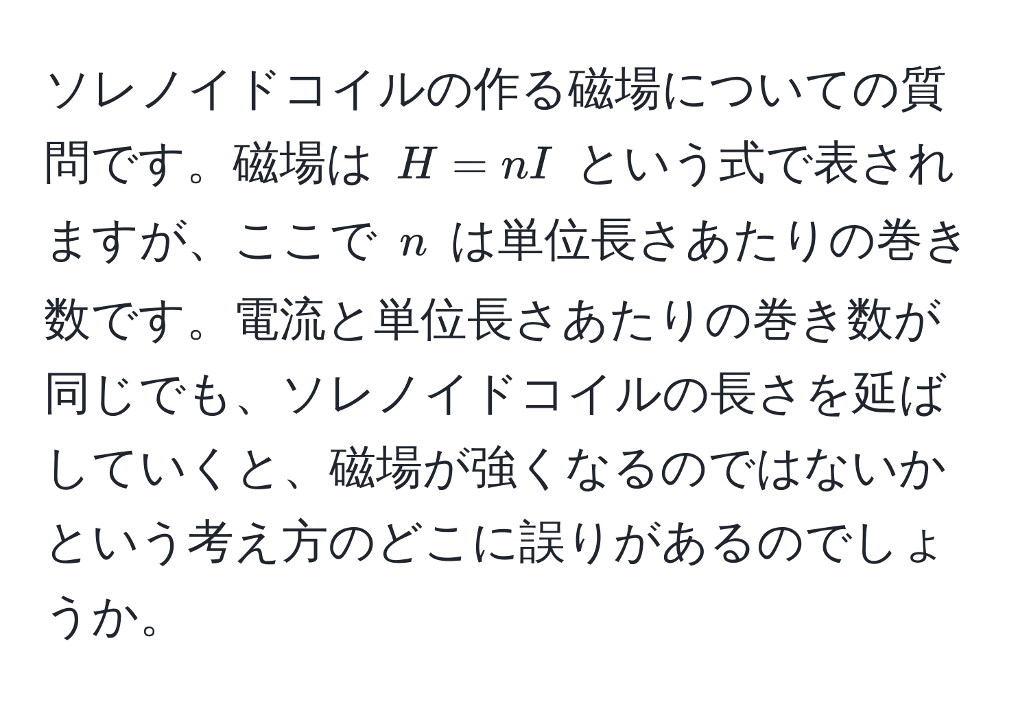 ソレノイドコイルの作る磁場についての質問です。磁場は $H = nI$ という式で表されますが、ここで $n$ は単位長さあたりの巻き数です。電流と単位長さあたりの巻き数が同じでも、ソレノイドコイルの長さを延ばしていくと、磁場が強くなるのではないかという考え方のどこに誤りがあるのでしょうか。