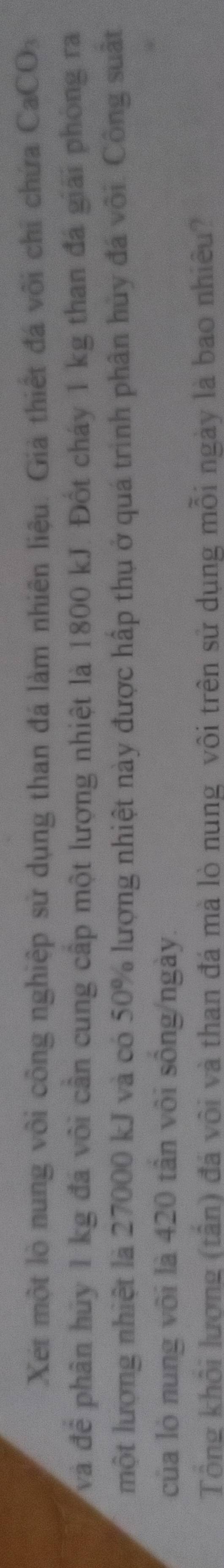 Xet một lò nung vôi công nghiệp sử dụng than đá làm nhiên liệu. Giả thiết đá vôi chỉ chứa CaCO 
và đề phân hủy 1 kg đá vôi cần cung cấp một lượng nhiệt là 1800 kJ. Đốt cháy 1 kg than đá giải phòng ra 
một lượng nhiệt là 27000 kJ và có 50% lượng nhiệt này được hấp thụ ở quá trình phân hủy đá vôi. Công suất 
của lò nung vôi là 420 tân vôi sông/ngày. 
Tổng khổi lượng (tần) đá vôi và than đá mà lò nung vôi trên sử dụng mỗi ngày là bao nhiêu?