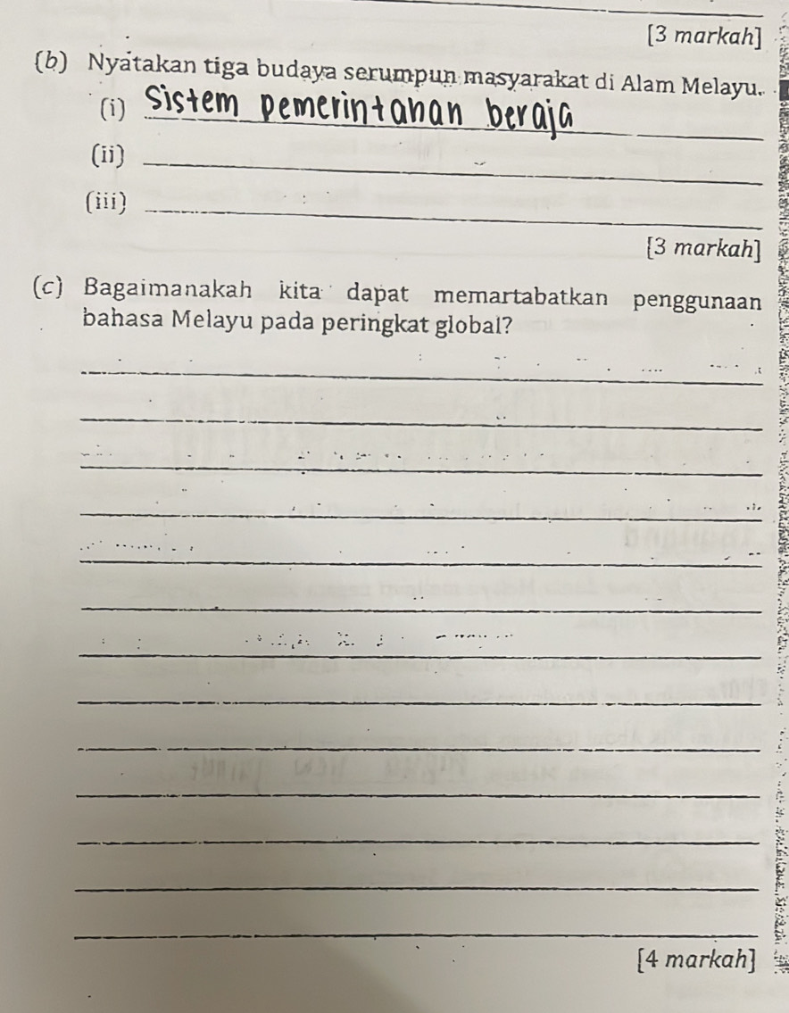 [3 markah] 
(b) Nyatakan tiga budaya serumpun masyarakat di Alam Melayu. 
(i)_ 
(ii)_ 
(iii)_ 
[3 markah] 
(c) Bagaimanakah kita dapat memartabatkan penggunaan 
bahasa Melayu pada peringkat global? 
_ 
_ 
_ 
_ 
_ 
_ 
_ 
_ 
_ 
__ 
_ 
_ 
_ 
_ 
[4 markah]