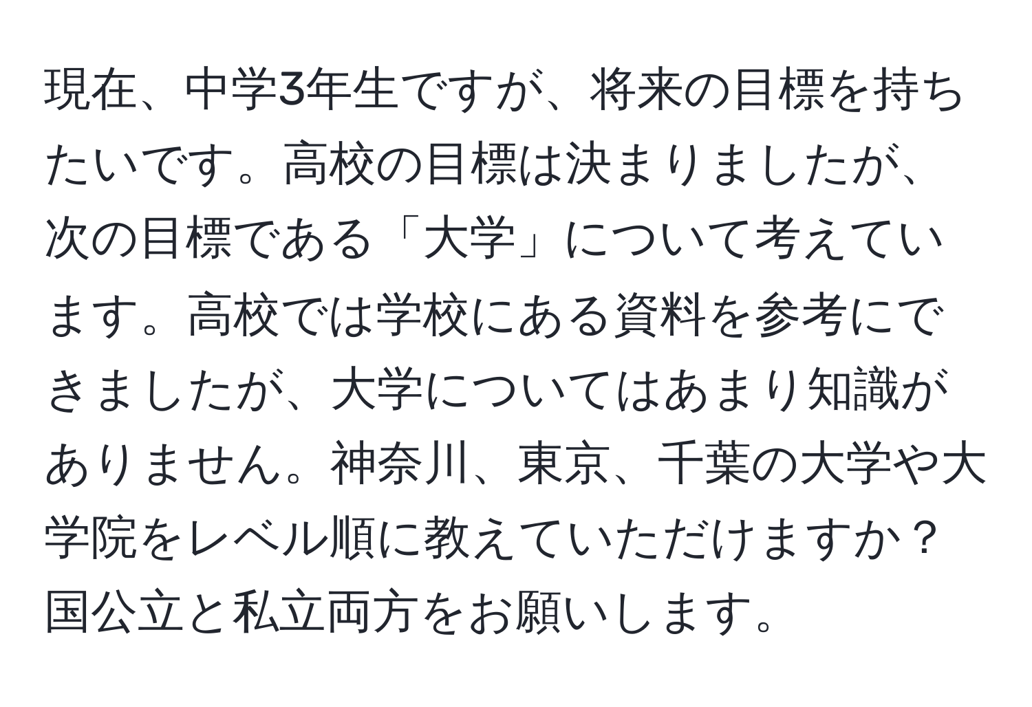 現在、中学3年生ですが、将来の目標を持ちたいです。高校の目標は決まりましたが、次の目標である「大学」について考えています。高校では学校にある資料を参考にできましたが、大学についてはあまり知識がありません。神奈川、東京、千葉の大学や大学院をレベル順に教えていただけますか？国公立と私立両方をお願いします。