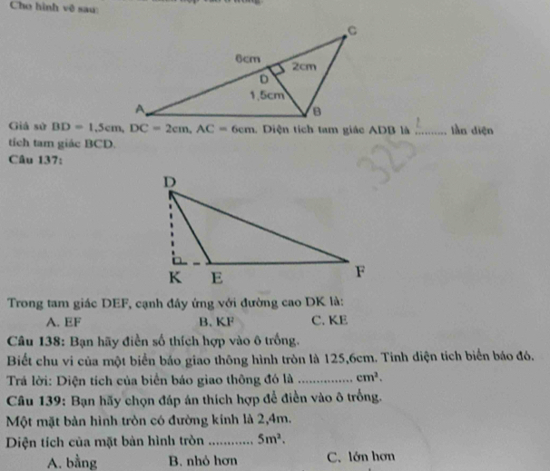 Cho hình vệ sau
Giả sử BD=1,5cm, DC=2cm, AC=6cm. Diện tích tam giác ADB là _lần diện
tích tam giác BCD.
Câu 137:
Trong tam giác DEF, cạnh đây ứng với đường cao DK là:
A. EF B. KF C. KE
Câu 138: Bạn hãy điền số thích hợp vào ô trống.
Biết chu vi của một biển báo giao thông hình tròn là 125, 6cm. Tinh diện tích biển báo đó.
Trả lời: Diện tích của biển báo giao thông đó là _ cm^2. 
Câu 139: Bạn hãy chọn đáp án thích hợp để điền vào ô trồng.
Một mặt bản hình tròn có đường kính là 2,4m.
Diện tích của mặt bản hình tròn _ 5m^2.
A. bằng B. nhỏ hơn C. lớn hơn