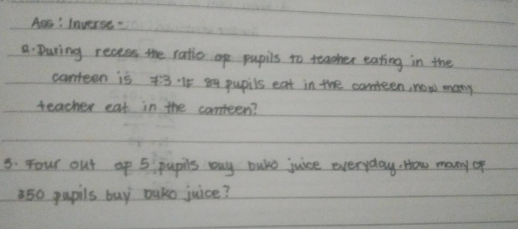 Aes: Inverse 
a. During recess the ratio op pupils to teacher eating in the 
canteen is F=2 3.·It 84 pupils eat in the conteen, now many 
teacher eat in the conteen? 
5. Four out up 5 pupils buy buke juice everyday. How many of
850 pupils buy ouko juice?