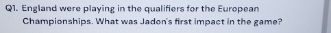 England were playing in the qualifiers for the European 
Championships. What was Jadon's first impact in the game?