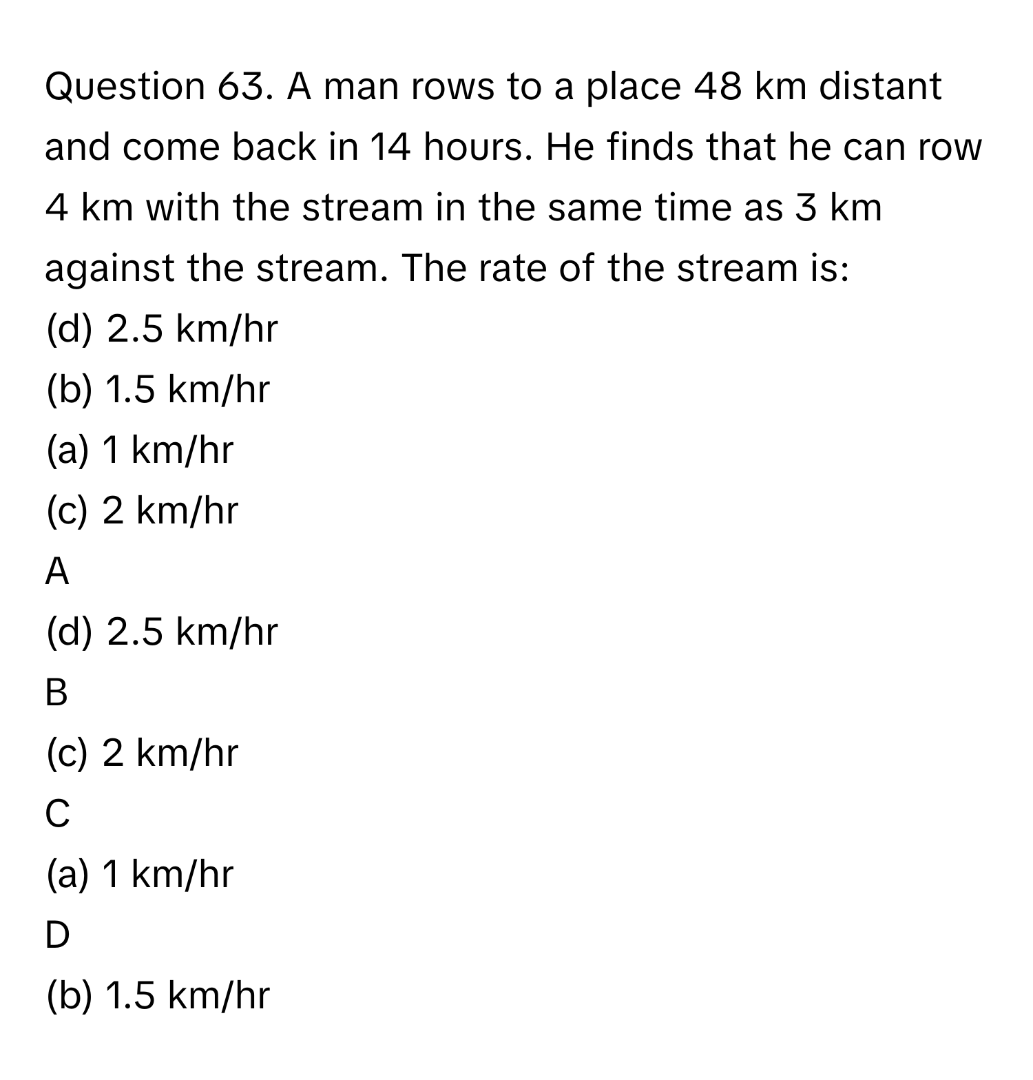 A man rows to a place 48 km distant and come back in 14 hours. He finds that he can row 4 km with the stream in the same time as 3 km against the stream. The rate of the stream is:  
(d) 2.5 km/hr  
(b) 1.5 km/hr  

(a) 1 km/hr  

(c) 2 km/hr  

A  
(d) 2.5 km/hr   


B  
(c) 2 km/hr   


C  
(a) 1 km/hr  
 


D  
(b) 1.5 km/hr